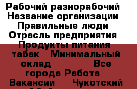 Рабочий-разнорабочий › Название организации ­ Правильные люди › Отрасль предприятия ­ Продукты питания, табак › Минимальный оклад ­ 30 000 - Все города Работа » Вакансии   . Чукотский АО,Анадырь г.